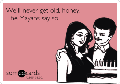 We'll never get old, honey.
The Mayans say so.