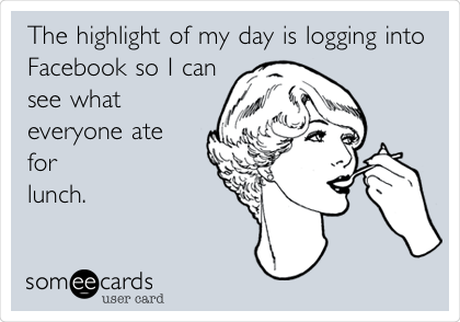 The highlight of my day is logging into
Facebook so I can
see what
everyone ate
for
lunch.