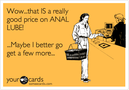Wow...that IS a really
good price on ANAL
LUBE!

...Maybe I better go
get a few more...