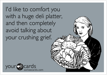 I'd like to comfort you 
with a huge deli platter, 
and then completely 
avoid talking about 
your crushing grief.