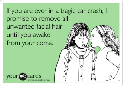 If you are ever in a tragic car crash, I promise to remove all
unwanted facial hair
until you awake
from your coma. 