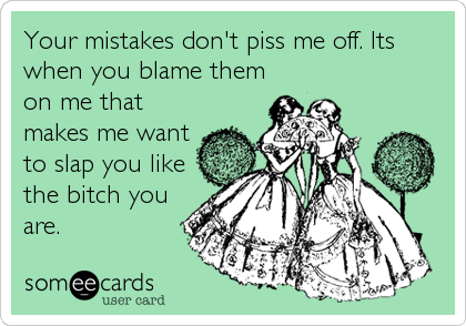Your mistakes don't piss me off. Its
when you blame them
on me that
makes me want
to slap you like
the bitch you
are.