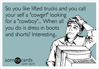 So you like lifted trucks and you call your self a "cowgirl" looking
for a "cowboy"... When all
you do is dress in boots
and shorts? Interesting.. 