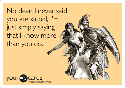 No dear, I never said 
you are stupid, I'm
just simply saying
that I know more
than you do.