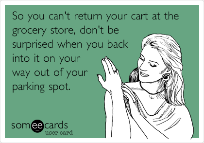 So you can't return your cart at the
grocery store, don't be
surprised when you back
into it on your
way out of your
parking spot.