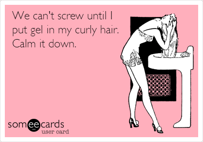 We can't screw until I
put gel in my curly hair.
Calm it down.