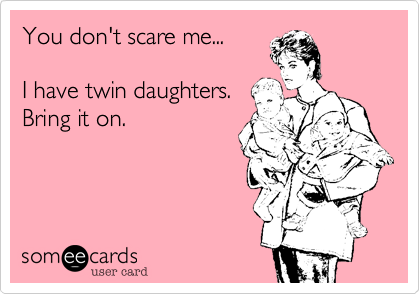 You don't scare me...

I have twin daughters.
Bring it on.