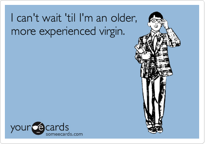 I can't wait 'til I'm an older,
more experienced virgin. 