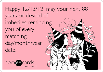Happy 12/13/12, may your next 88
years be devoid of
imbeciles reminding
you of every
matching
day/month/year
date.