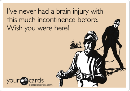 I've never had a brain injury with this much incontinence before.  Wish you were here!