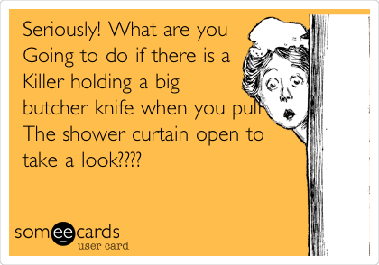 Seriously! What are you
Going to do if there is a
Killer holding a big
butcher knife when you pull
The shower curtain open to
take a look????