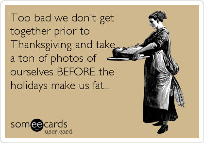 Too bad we don't get
together prior to
Thanksgiving and take
a ton of photos of 
ourselves BEFORE the
holidays make us fat...