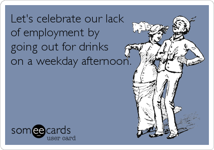 Let's celebrate our lack 
of employment by
going out for drinks 
on a weekday afternoon.