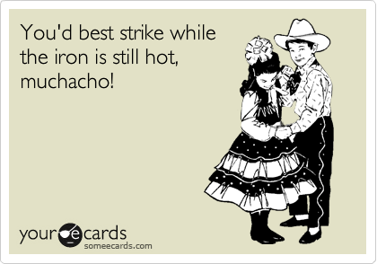 You'd best strike while
the iron is still hot,
muchacho!