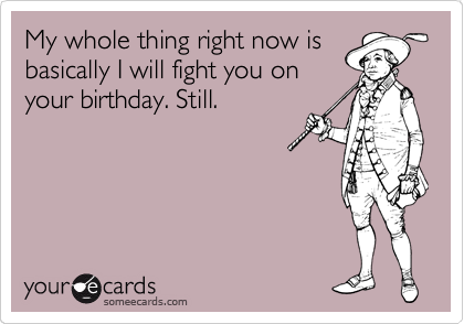 My whole thing right now is
basically I will fight you on
your birthday. Still.