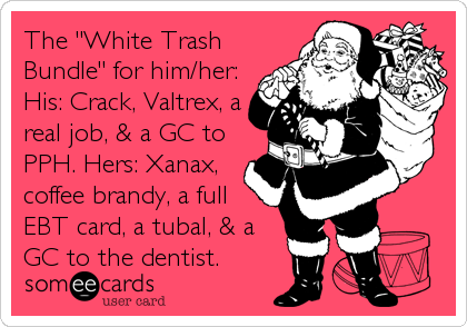 The "White Trash
Bundle" for him/her:
His: Crack, Valtrex, a
real job, & a GC to
PPH. Hers: Xanax,
coffee brandy, a full
EBT card, a tubal, & a
GC to the dentist.