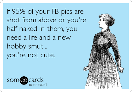 If 95% of your FB pics are
shot from above or you're
half naked in them, you
need a life and a new
hobby smut...
you're not cute.