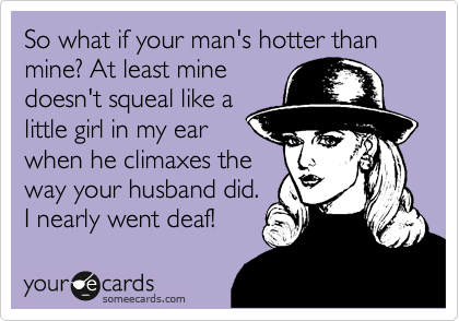 So what if your man's hotter than mine? At least mine
doesn't squeal like a
little girl in my ear
when he climaxes the
way your husband did.
I nearly went deaf!