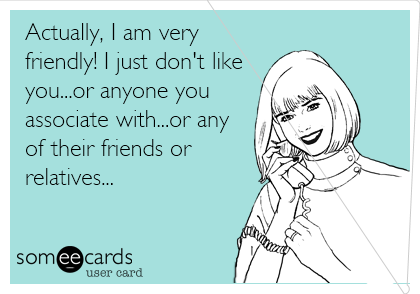 Actually, I am very
friendly! I just don't like
you...or anyone you
associate with...or any
of their friends or
relatives...
