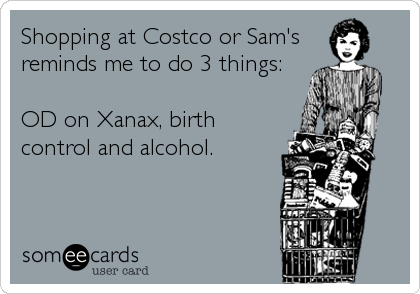Shopping at Costco or Sam's 
reminds me to do 3 things:

OD on Xanax, birth
control and alcohol.