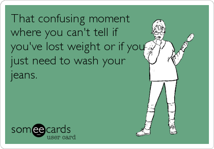 That confusing moment
where you can't tell if
you've lost weight or if you
just need to wash your
jeans.