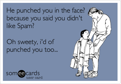 He punched you in the face?because you said you didn'tlike Spam?Oh sweety, i'd of punchyou too...