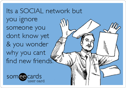 Its a SOCIAL network but
you ignore
someone you
dont know yet
& you wonder
why you cant
find new friends.