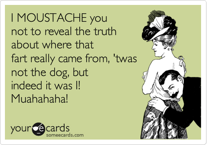 I MOUSTACHE you
not to reveal the truth
about where that 
fart really came from, 'twas
not the dog, but 
indeed it was I!
Muahahaha!