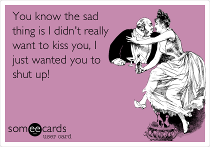 You know the sad
thing is I didn't really
want to kiss you, I
just wanted you to
shut up! 
