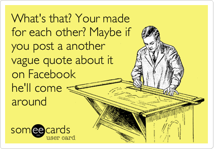 What's that? Your made
for each other? Maybe if
you post a another
vague quote about it
on Facebook
he'll come
around