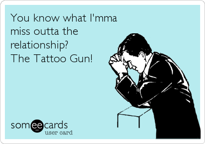 You know what I'mma
miss outta the
relationship?
The Tattoo Gun!