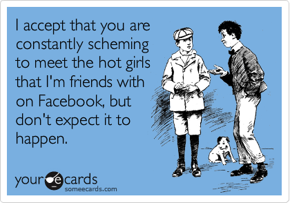 I accept that you are
constantly scheming
to meet the hot girls
that I'm friends with
on Facebook, but
don't expect it to
happen.