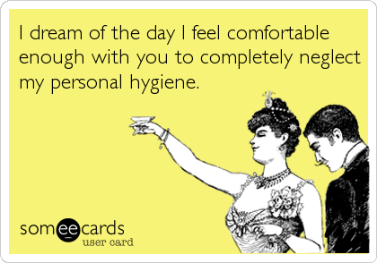 I dream of the day I feel comfortable
enough with you to completely neglect
my personal hygiene.