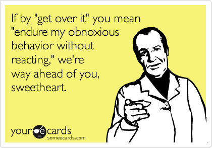 If by "get over it" you mean 
"endure my obnoxious
behavior without
reacting," we're
way ahead of you,
sweetheart.