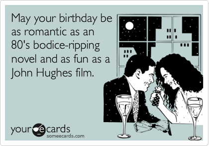 May your birthday be
as romantic as an
80's bodice-ripping
novel and as fun as a
John Hughes film.