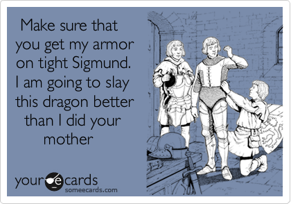 Make sure my that 
you get my armor 
on tight Sigmund.
I am going to slay 
this dragon better
  than I did your
      mother