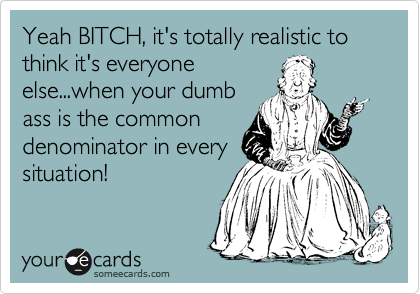 Yeah BITCH, it's totally realistic to think it's everyone
else...when your dumb
ass is the common
denominator in every
situation! 