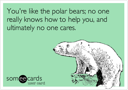 You're like the polar bears; no one really knows how to help you, and ultimately no one cares.