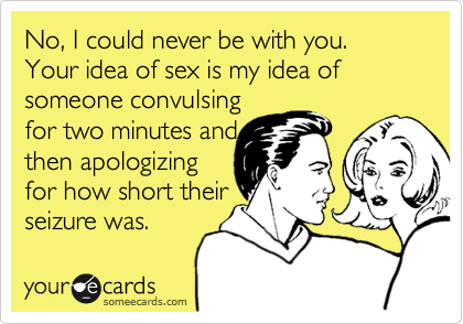 No, I could never be with you. Your idea of sex is my idea of someone convulsing
for two minutes and
then apologizing
for how short their
seizure was.  