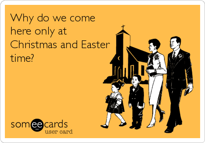 Why do we come
here only at
Christmas and Easter
time?