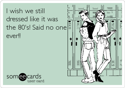 I wish we still
dressed like it was
the 80's! Said no one
ever!!