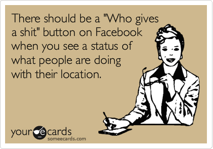 There should be a "Who gives
a shit" button on Facebook
when you see a status of
what people are doing
with their location.
