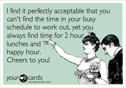 I find it perfectly acceptable that you can't find the time  in your busy schedule to work out, yet you always find time for 2 hour
lunches and
happy hour.
Cheers to you! 