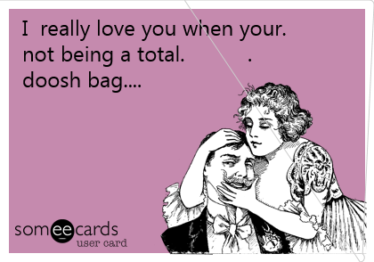 I  really love you when your.           
not being a total.          .               
doosh bag....