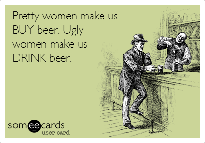 Pretty women make us
BUY beer. Ugly
women make us
DRINK beer.