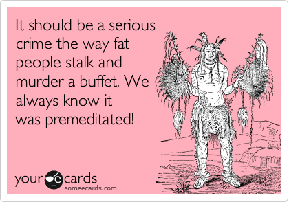It should be a serious
crime the way fat 
people stalk and 
murder a buffet. We 
always know it
was premeditated!