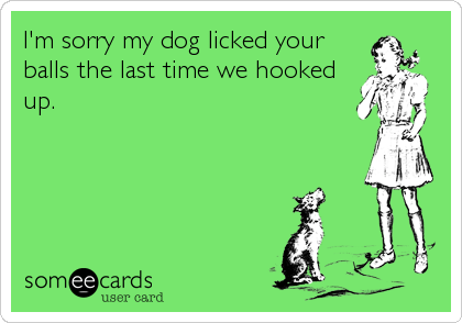 I'm sorry my dog licked your
balls the last time we hooked
up.