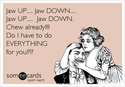 Jaw UP..... Jaw DOWN.....
Jaw UP.....  Jaw DOWN. 
Chew already!!!!
Do I have to do
EVERYTHING 
for you!?!?