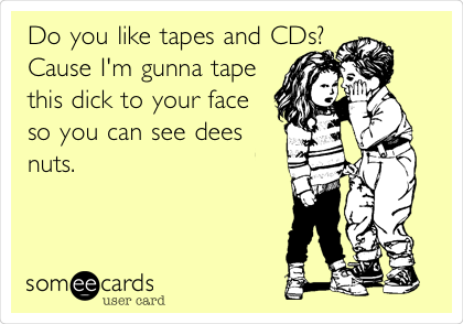 Do you like tapes and CDs?
Cause I'm gunna tape
this dick to your face
so you can see dees
nuts.