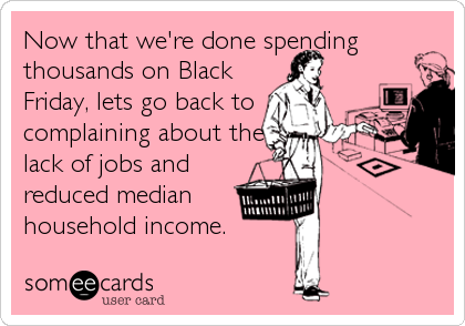 Now that we're done spending
thousands on Black
Friday, lets go back to
complaining about the
lack of jobs and
reduced median
household income.